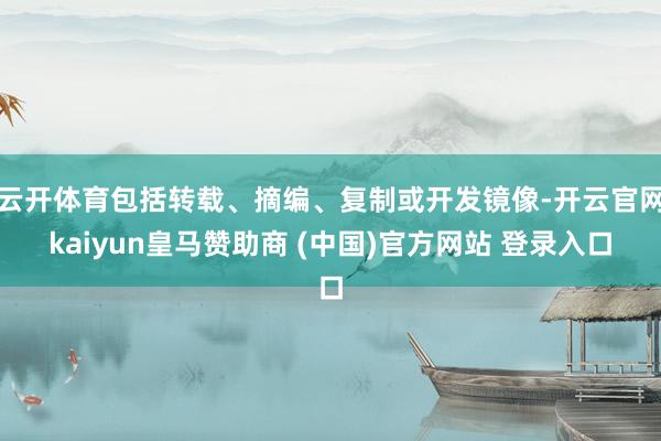 云开体育包括转载、摘编、复制或开发镜像-开云官网kaiyun皇马赞助商 (中国)官方网站 登录入口