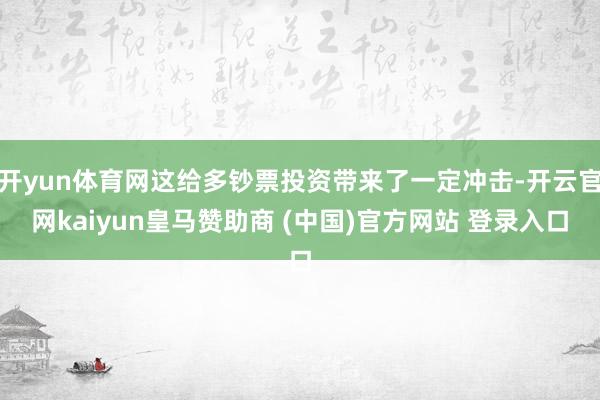 开yun体育网这给多钞票投资带来了一定冲击-开云官网kaiyun皇马赞助商 (中国)官方网站 登录入口