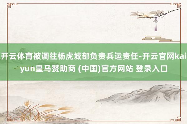 开云体育被调往杨虎城部负责兵运责任-开云官网kaiyun皇马赞助商 (中国)官方网站 登录入口