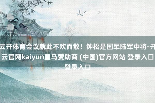 云开体育会议就此不欢而散！钟松是国军陆军中将-开云官网kaiyun皇马赞助商 (中国)官方网站 登录入口