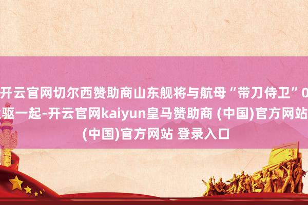 开云官网切尔西赞助商山东舰将与航母“带刀侍卫”055万吨大驱一起-开云官网kaiyun皇马赞助商 (中国)官方网站 登录入口