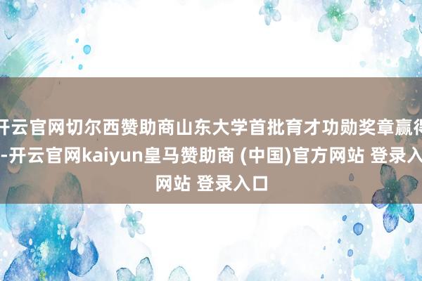 开云官网切尔西赞助商山东大学首批育才功勋奖章赢得者-开云官网kaiyun皇马赞助商 (中国)官方网站 登录入口