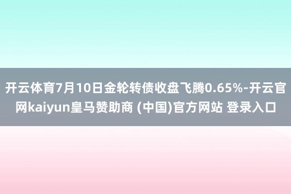 开云体育7月10日金轮转债收盘飞腾0.65%-开云官网kaiyun皇马赞助商 (中国)官方网站 登录入口