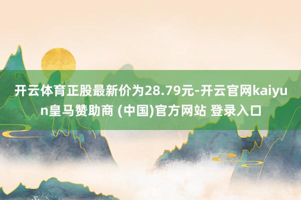 开云体育正股最新价为28.79元-开云官网kaiyun皇马赞助商 (中国)官方网站 登录入口
