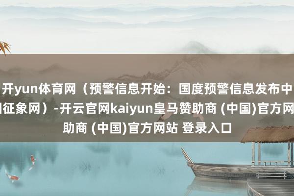 开yun体育网（预警信息开始：国度预警信息发布中心）r（中国征象网）-开云官网kaiyun皇马赞助商 (中国)官方网站 登录入口