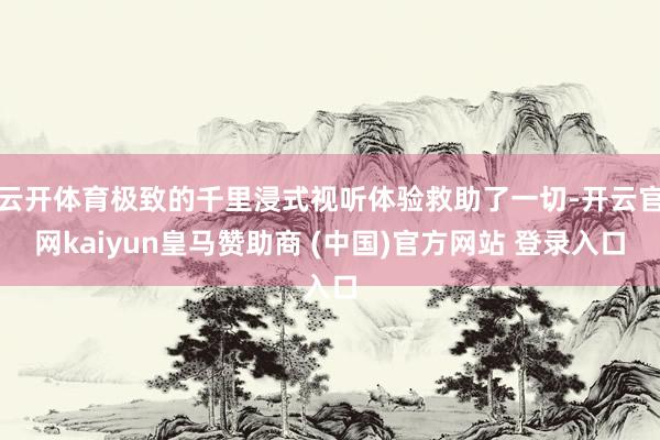 云开体育极致的千里浸式视听体验救助了一切-开云官网kaiyun皇马赞助商 (中国)官方网站 登录入口