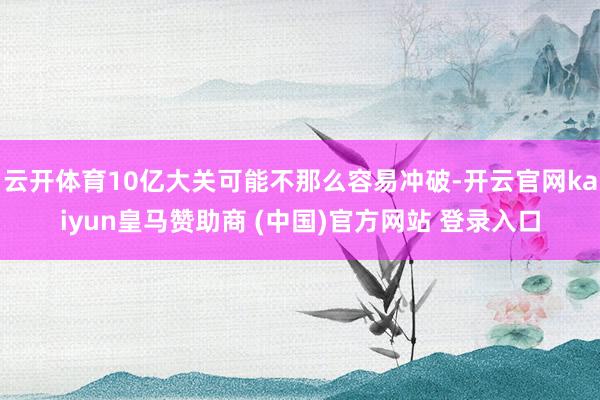 云开体育10亿大关可能不那么容易冲破-开云官网kaiyun皇马赞助商 (中国)官方网站 登录入口
