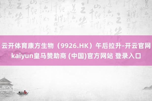 云开体育康方生物（9926.HK）午后拉升-开云官网kaiyun皇马赞助商 (中国)官方网站 登录入口
