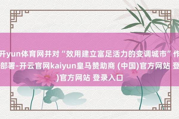 开yun体育网并对“效用建立富足活力的变调城市”作出具体部署-开云官网kaiyun皇马赞助商 (中国)官方网站 登录入口