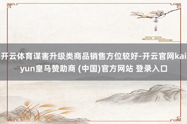 开云体育谋害升级类商品销售方位较好-开云官网kaiyun皇马赞助商 (中国)官方网站 登录入口