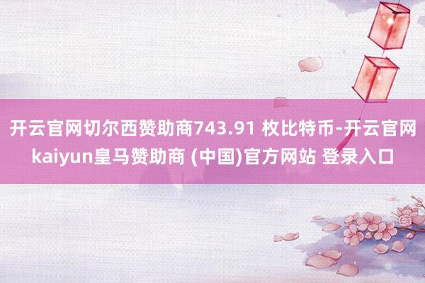 开云官网切尔西赞助商743.91 枚比特币-开云官网kaiyun皇马赞助商 (中国)官方网站 登录入口