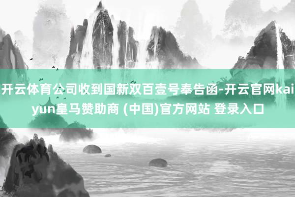 开云体育公司收到国新双百壹号奉告函-开云官网kaiyun皇马赞助商 (中国)官方网站 登录入口