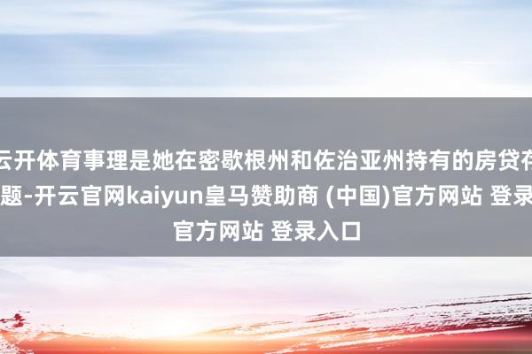 云开体育事理是她在密歇根州和佐治亚州持有的房贷存在问题-开云官网kaiyun皇马赞助商 (中国)官方网站 登录入口
