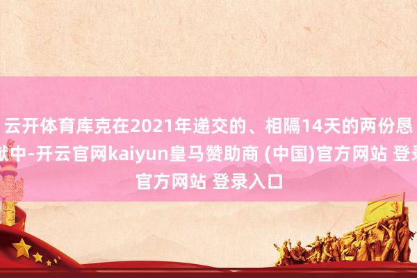 云开体育库克在2021年递交的、相隔14天的两份恳求文献中-开云官网kaiyun皇马赞助商 (中国)官方网站 登录入口