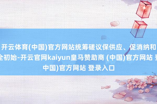 开云体育(中国)官方网站统筹磋议保供应、促消纳和机组安全初始-开云官网kaiyun皇马赞助商 (中国)官方网站 登录入口