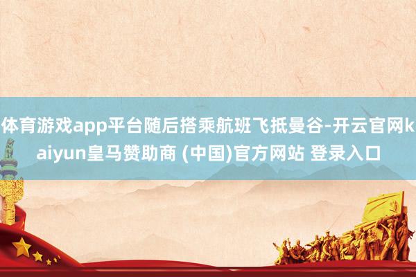 体育游戏app平台随后搭乘航班飞抵曼谷-开云官网kaiyun皇马赞助商 (中国)官方网站 登录入口