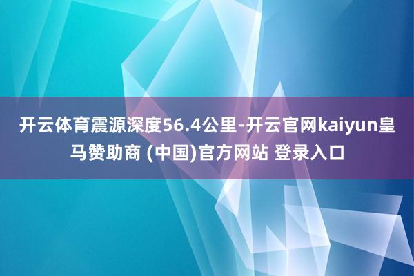 开云体育震源深度56.4公里-开云官网kaiyun皇马赞助商 (中国)官方网站 登录入口