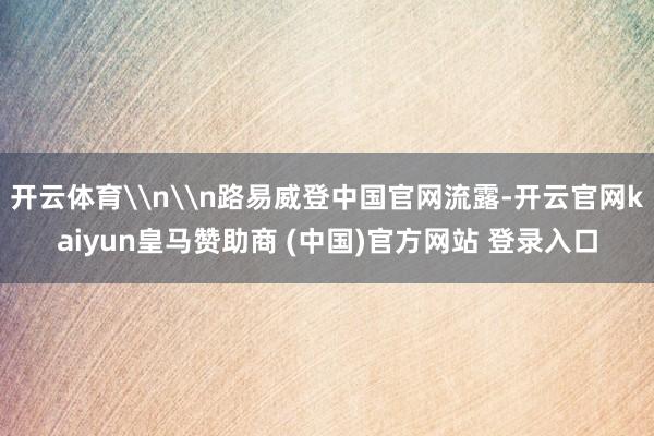 开云体育\n\n路易威登中国官网流露-开云官网kaiyun皇马赞助商 (中国)官方网站 登录入口