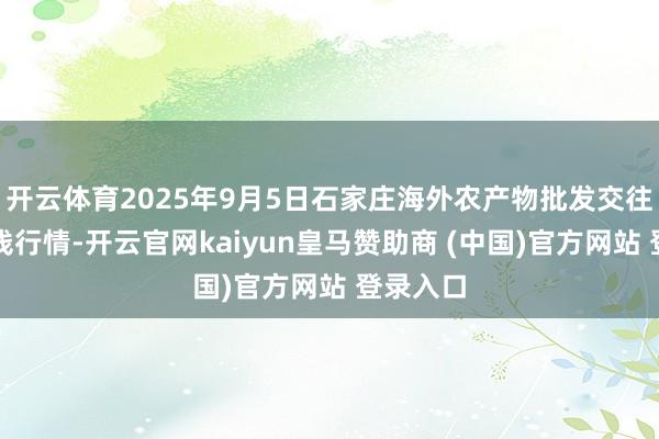 开云体育2025年9月5日石家庄海外农产物批发交往中心价钱行情-开云官网kaiyun皇马赞助商 (中国)官方网站 登录入口