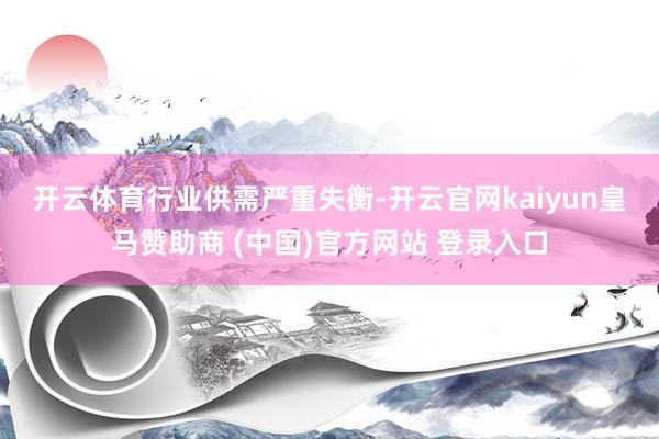 开云体育 行业供需严重失衡-开云官网kaiyun皇马赞助商 (中国)官方网站 登录入口
