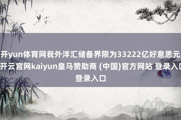 开yun体育网我外洋汇储备界限为33222亿好意思元-开云官网kaiyun皇马赞助商 (中国)官方网站 登录入口