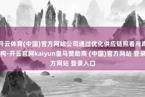 开云体育(中国)官方网站公司通过优化供应链照看与库存结构-开云官网kaiyun皇马赞助商 (中国)官方网站 登录入口