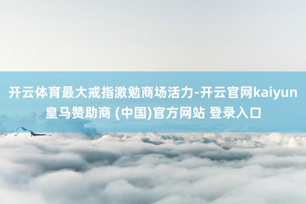 开云体育最大戒指激勉商场活力-开云官网kaiyun皇马赞助商 (中国)官方网站 登录入口