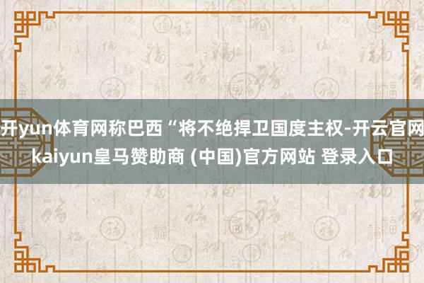 开yun体育网称巴西“将不绝捍卫国度主权-开云官网kaiyun皇马赞助商 (中国)官方网站 登录入口